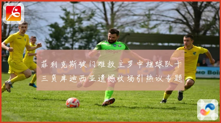 菲利克斯破门难救主罗中框球队十三负库迪西亚遗憾收场引热议专题观察