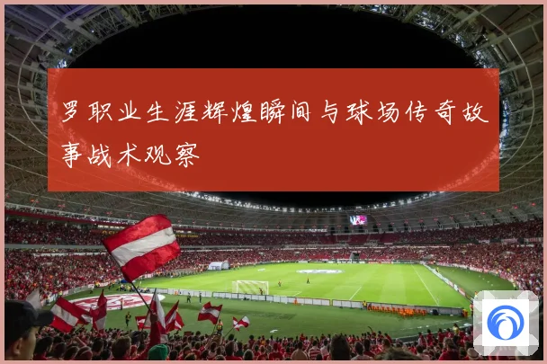 罗职业生涯辉煌瞬间与球场传奇故事战术观察
