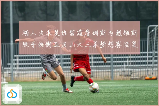 湖人力求复仇雷霆詹姆斯与戴维斯联手抗衡亚历山大三杀梦想赛场复盘