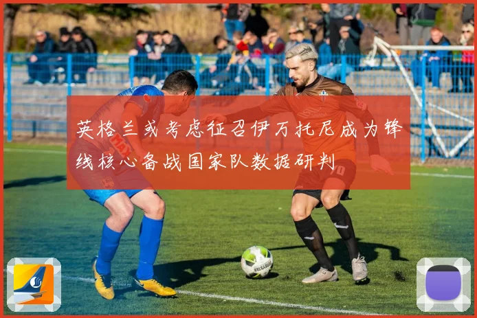 英格兰或考虑征召伊万托尼成为锋线核心备战国家队数据研判