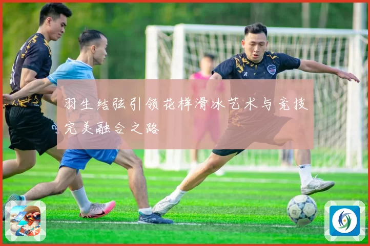 羽生结弦引领花样滑冰艺术与竞技完美融合之路