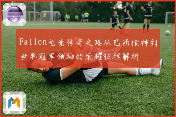 Fallen电竞传奇之路从巴西枪神到世界冠军领袖的荣耀征程解析
