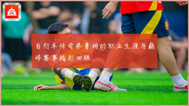 自行车传奇弗鲁姆的职业生涯与巅峰赛事精彩回顾