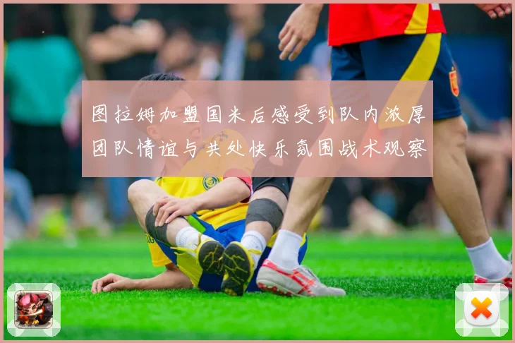图拉姆加盟国米后感受到队内浓厚团队情谊与共处快乐氛围战术观察