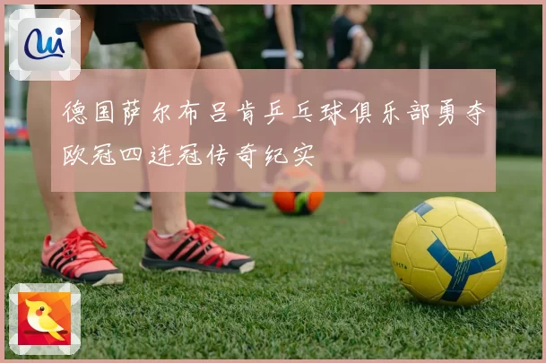 德国萨尔布吕肯乒乓球俱乐部勇夺欧冠四连冠传奇纪实