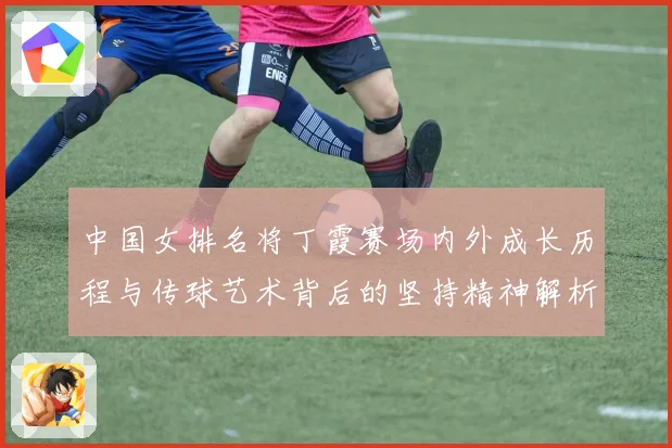 中国女排名将丁霞赛场内外成长历程与传球艺术背后的坚持精神解析