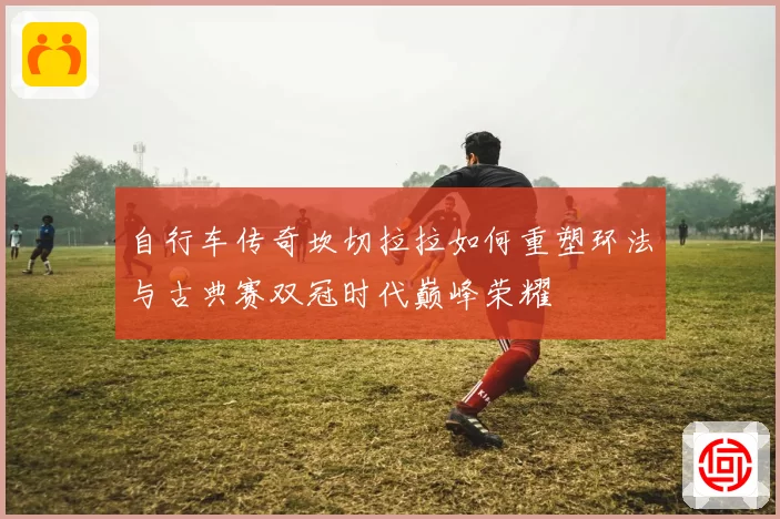 自行车传奇坎切拉拉如何重塑环法与古典赛双冠时代巅峰荣耀