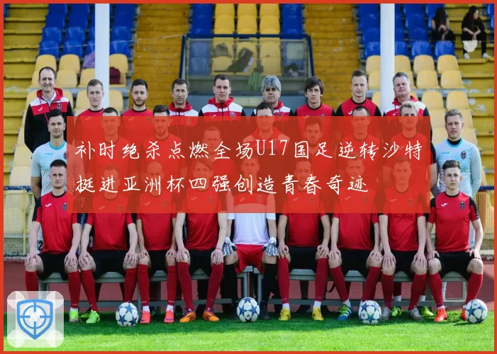 补时绝杀点燃全场U17国足逆转沙特挺进亚洲杯四强创造青春奇迹