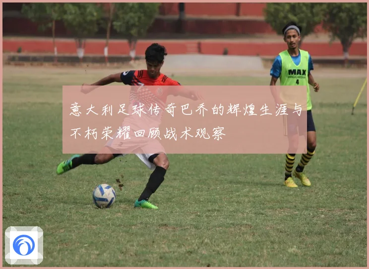 意大利足球传奇巴乔的辉煌生涯与不朽荣耀回顾战术观察