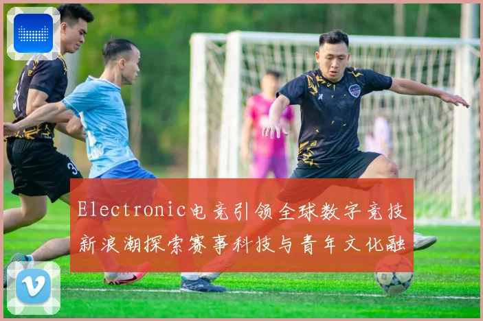Electronic电竞引领全球数字竞技新浪潮探索赛事科技与青年文化融合发展