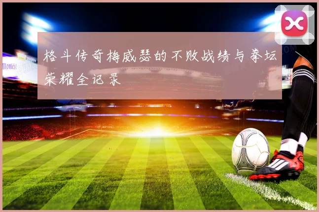 格斗传奇梅威瑟的不败战绩与拳坛荣耀全记录