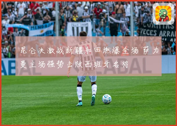 昆仑决激战新疆和田燃爆全场 萨力曼主场强势击败西班牙名将
