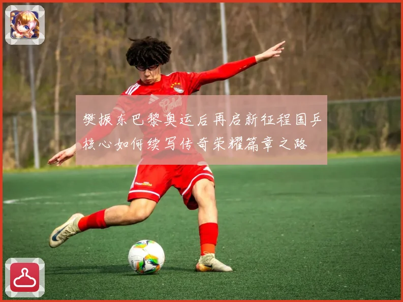 樊振东巴黎奥运后再启新征程国乒核心如何续写传奇荣耀篇章之路