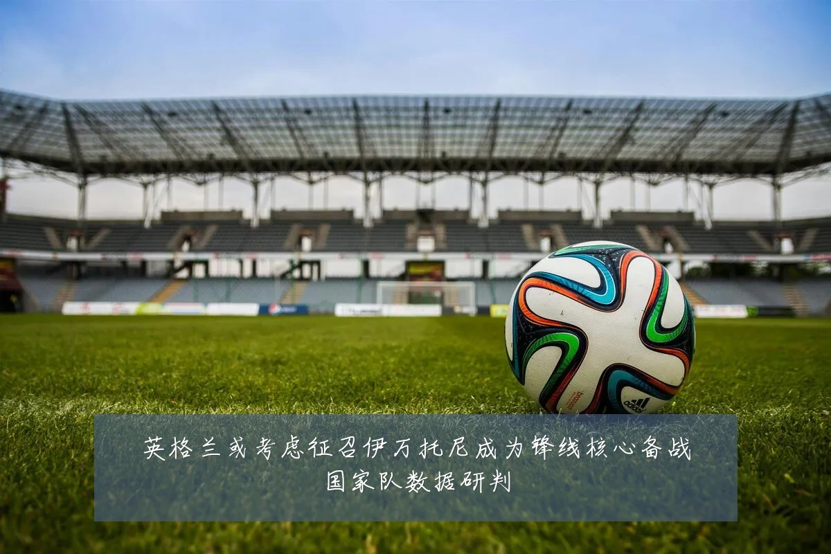 英格兰或考虑征召伊万托尼成为锋线核心备战国家队数据研判