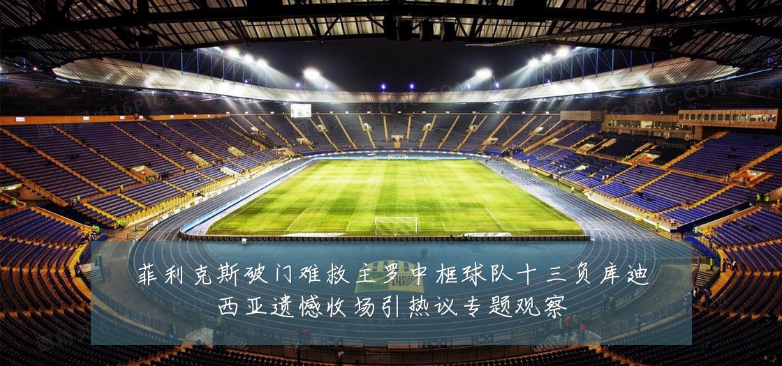 菲利克斯破门难救主罗中框球队十三负库迪西亚遗憾收场引热议专题观察